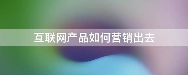 互聯(lián)網(wǎng)產(chǎn)品如何營銷出去